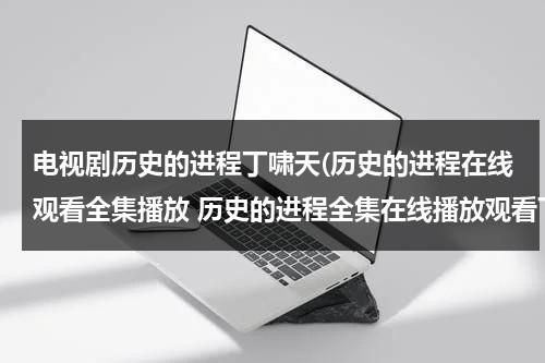 电视剧历史的进程丁啸天(历史的进程在线观看全集播放 历史的进程全集在线播放观看下载 历史的进程剧情介绍地址？)（40集电视剧历史的进程）-第1张图片-九妖电影