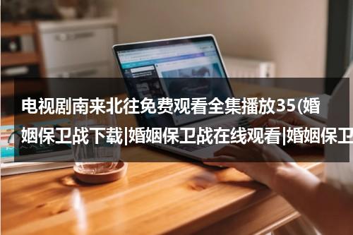 电视剧南来北往免费观看全集播放35(婚姻保卫战下载|婚姻保卫战在线观看|婚姻保卫战电视剧全集下载|婚姻保卫战高清播放全集)（南来北往电视剧免费观看完整版）-第1张图片-九妖电影