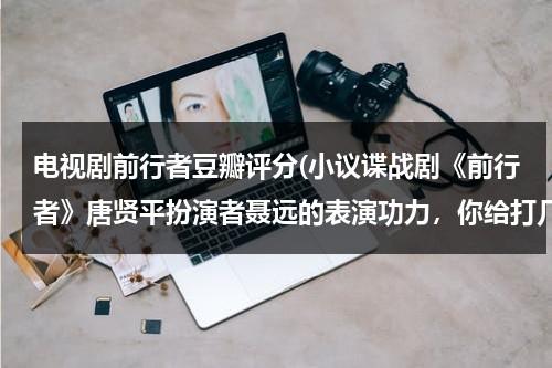 电视剧前行者豆瓣评分(小议谍战剧《前行者》唐贤平扮演者聂远的表演功力，你给打几分？)（前行者扮演者）-第1张图片-九妖电影