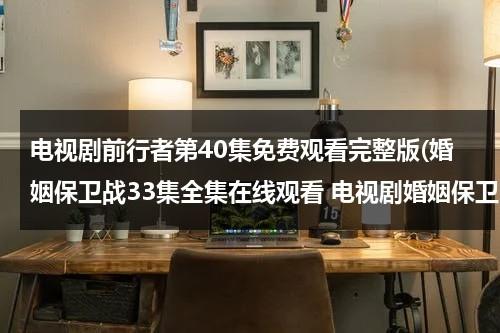 电视剧前行者第40集免费观看完整版(婚姻保卫战33集全集在线观看 电视剧婚姻保卫战全集在线播放 婚姻保卫战完整版视频 婚姻保卫战优酷网全集播放)（前行者16集免费观看完整版电视剧）-第1张图片-九妖电影