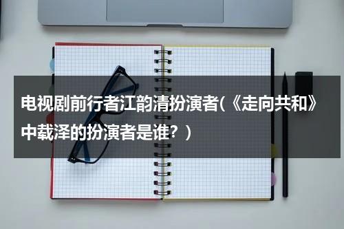 电视剧前行者江韵清扮演者(《走向共和》中载泽的扮演者是谁？)（有江柔江酒的书）-第1张图片-九妖电影
