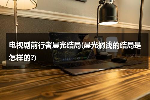 电视剧前行者晨光结局(晨光搁浅的结局是怎样的?)（前行者主角是谁）-第1张图片-九妖电影