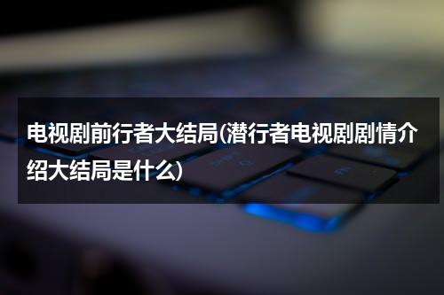 电视剧前行者大结局(潜行者电视剧剧情介绍大结局是什么)（前行者剧情解析）-第1张图片-九妖电影