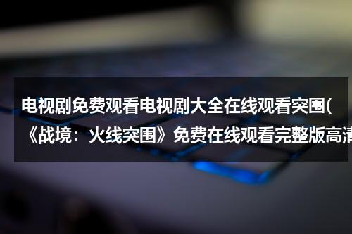 电视剧免费观看电视剧大全在线观看突围(《战境：火线突围》免费在线观看完整版高清,求百度网盘资源)（战警:火线突围 电影）-第1张图片-九妖电影