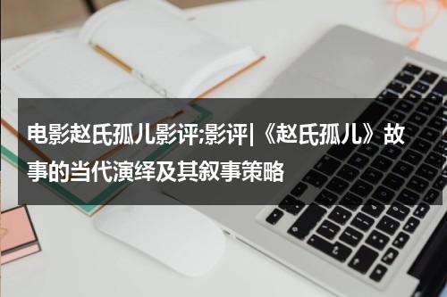 电影赵氏孤儿影评;影评|《赵氏孤儿》故事的当代演绎及其叙事策略（赵氏孤儿电影版）-第1张图片-九妖电影