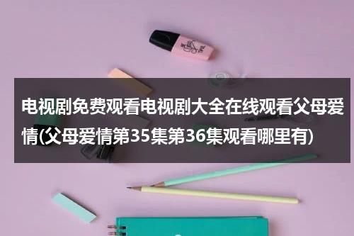 电视剧免费观看电视剧大全在线观看父母爱情(父母爱情第35集第36集观看哪里有)（父母爱情第35集免费观看央视网）-第1张图片-九妖电影