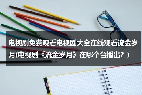 电视剧免费观看电视剧大全在线观看流金岁月(电视剧《流金岁月》在哪个台播出？)（流金岁月电视剧全集在线播放西瓜）-第1张图片-九妖电影