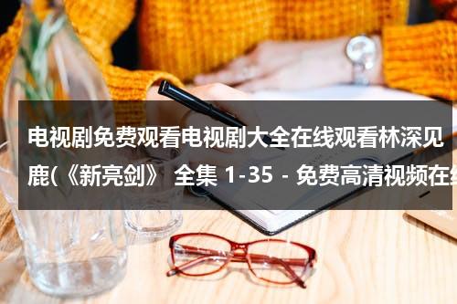 电视剧免费观看电视剧大全在线观看林深见鹿(《新亮剑》 全集 1-35 - 免费高清视频在线观看 - 电视剧 - 迅雷看看)（新亮剑完整版在线观看演员表）-第1张图片-九妖电影