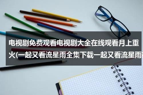 电视剧免费观看电视剧大全在线观看月上重火(一起又看流星雨全集下载一起又看流星雨在线观看一起又看流星雨全集高清播放电视剧优酷土豆播放？)（电视剧《月上重火》免费观看）-第1张图片-九妖电影