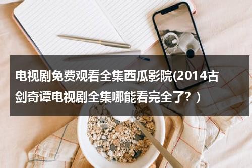 电视剧免费观看全集西瓜影院(2014古剑奇谭电视剧全集哪能看完全了？)（古剑奇谭全集在线播放）-第1张图片-九妖电影