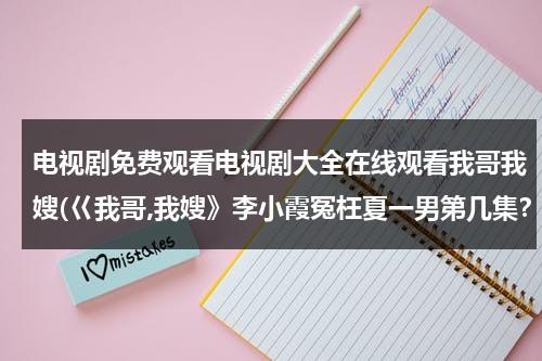 电视剧免费观看电视剧大全在线观看我哥我嫂(巜我哥,我嫂》李小霞冤枉夏一男第几集？)（电视剧我哥我嫂视频）-第1张图片-九妖电影