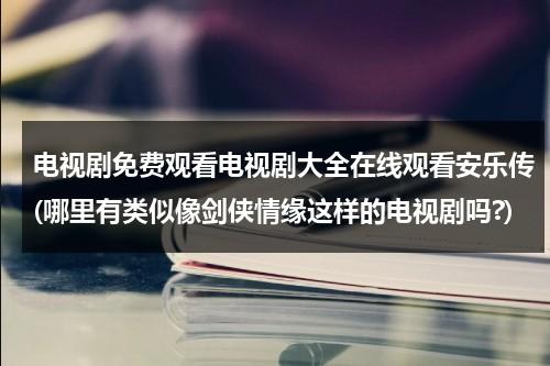 电视剧免费观看电视剧大全在线观看安乐传(哪里有类似像剑侠情缘这样的电视剧吗?)（安乐传在哪个卫视播出）-第1张图片-九妖电影