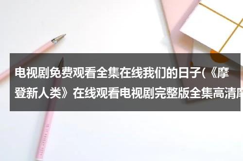 电视剧免费观看全集在线我们的日子(《摩登新人类》在线观看电视剧完整版全集高清摩登新人类)（摩登新人类策驰影院在线观看）-第1张图片-九妖电影