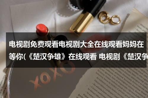 电视剧免费观看电视剧大全在线观看妈妈在等你(《楚汉争雄》在线观看 电视剧《楚汉争雄》全集百度影音播放)（楚汉争雄电视剧高清）-第1张图片-九妖电影