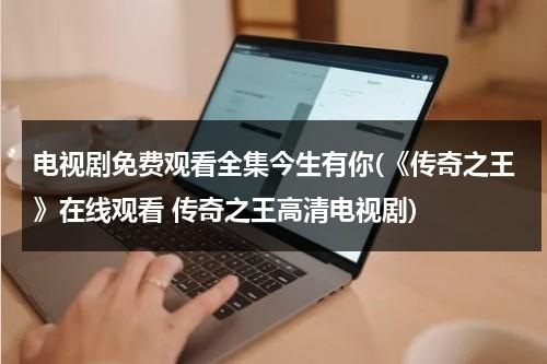 电视剧免费观看全集今生有你(《传奇之王》在线观看 传奇之王高清电视剧)（传奇今生最新日期）-第1张图片-九妖电影