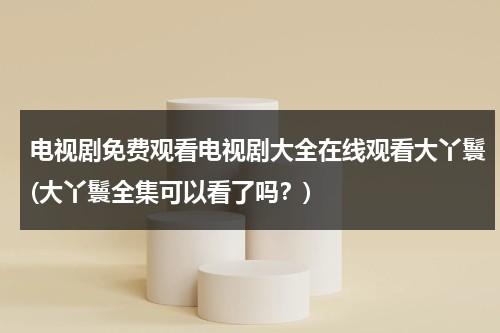 电视剧免费观看电视剧大全在线观看大丫鬟(大丫鬟全集可以看了吗？)（大丫鬟电视剧免费观看31集）-第1张图片-九妖电影