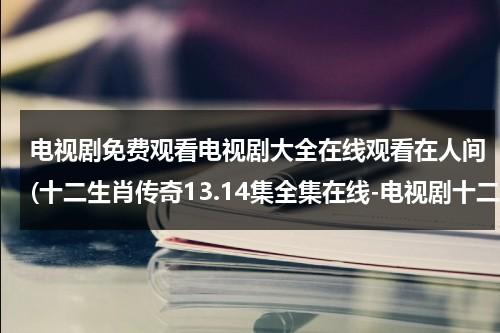 电视剧免费观看电视剧大全在线观看在人间(十二生肖传奇13.14集全集在线-电视剧十二生肖传奇第13集14集高清在线观看)（十二生肖传奇百度百科电视剧）-第1张图片-九妖电影