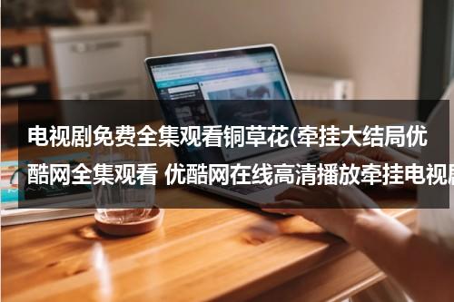 电视剧免费全集观看铜草花(牵挂大结局优酷网全集观看 优酷网在线高清播放牵挂电视剧全集 电视剧牵挂全集qvod观看下载)（铜草花演员）-第1张图片-九妖电影