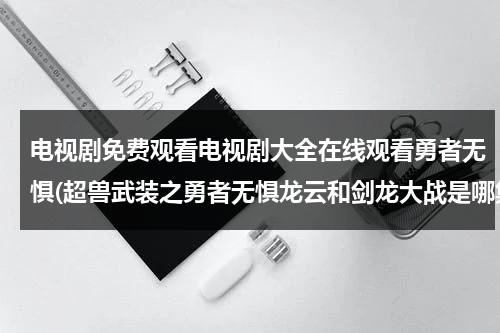 电视剧免费观看电视剧大全在线观看勇者无惧(超兽武装之勇者无惧龙云和剑龙大战是哪集)（超兽武装之勇者无惧免费观看西瓜影视）-第1张图片-九妖电影