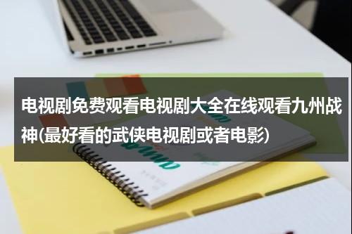 电视剧免费观看电视剧大全在线观看九州战神(最好看的武侠电视剧或者电影)（九州战神全文免费阅读）-第1张图片-九妖电影