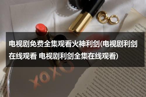 电视剧免费全集观看火神利剑(电视剧利剑在线观看 电视剧利剑全集在线观看)（电视剧火神全集播放免费观看）-第1张图片-九妖电影