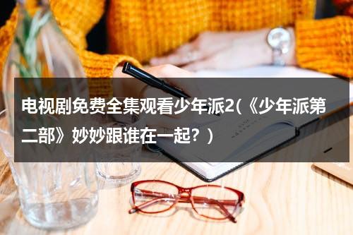 电视剧免费全集观看少年派2(《少年派第二部》妙妙跟谁在一起？)（少年派第二季林妙妙钱三一在一起第几集）-第1张图片-九妖电影