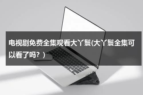 电视剧免费全集观看大丫鬟(大丫鬟全集可以看了吗？)（大丫鬟电视连续剧全集爱奇艺）-第1张图片-九妖电影