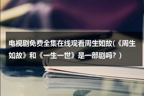 电视剧免费全集在线观看周生如故(《周生如故》和《一生一世》是一部剧吗？)（周生如故电视剧免费观看第20集）-第1张图片-九妖电影