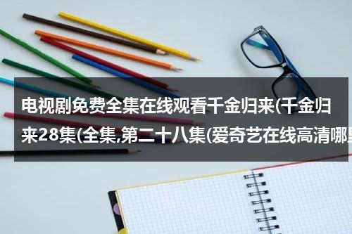 电视剧免费全集在线观看千金归来(千金归来28集(全集,第二十八集(爱奇艺在线高清哪里播放)（千金归来51集完整版）-第1张图片-九妖电影