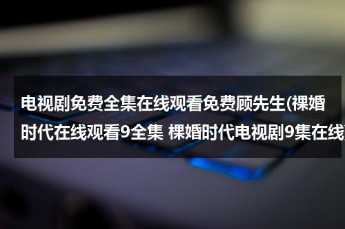 电视剧免费全集在线观看免费顾先生(祼婚时代在线观看9全集 棵婚时代电视剧9集在线)（顾先生的演员表）-第1张图片-九妖电影