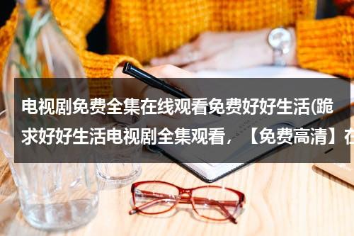 电视剧免费全集在线观看免费好好生活(跪求好好生活电视剧全集观看，【免费高清】在线观看百度网盘资源)（好好生活电视剧免费观看39集视频）-第1张图片-九妖电影