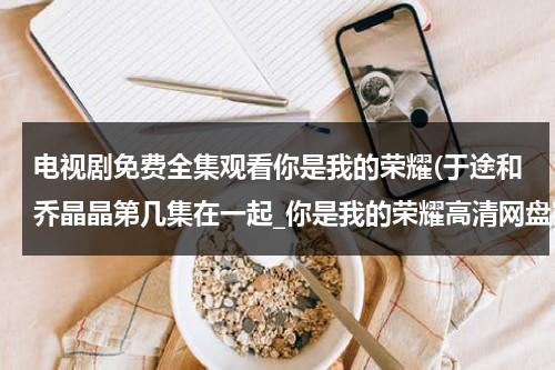 电视剧免费全集观看你是我的荣耀(于途和乔晶晶第几集在一起_你是我的荣耀高清网盘完整在线观看)（你是我的荣耀于途乔晶晶结婚第几集）-第1张图片-九妖电影