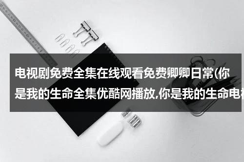 电视剧免费全集在线观看免费卿卿日常(你是我的生命全集优酷网播放,你是我的生命电视剧土豆网高清观看,你是我的生命40集全集在线观看)（你是我的生命电视剧百科免费观看）-第1张图片-九妖电影