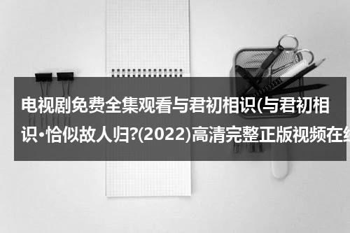 电视剧免费全集观看与君初相识(与君初相识·恰似故人归?(2022)高清完整正版视频在线观看，有没有呀)（与君初相识演员介绍）-第1张图片-九妖电影