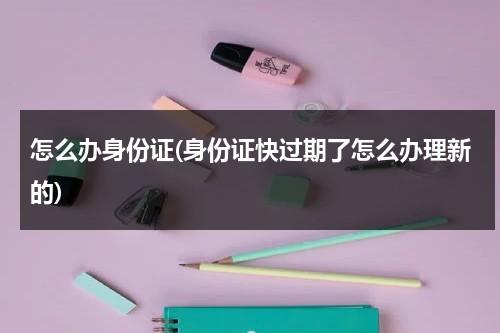 怎么办身份证(身份证快过期了怎么办理新的)（身份证快过期怎么弄）-第1张图片-九妖电影