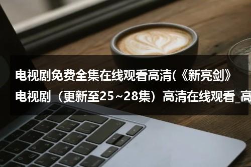 电视剧免费全集在线观看高清(《新亮剑》电视剧（更新至25~28集）高清在线观看_高清影视)（新亮剑电视剧全集2018）-第1张图片-九妖电影