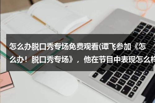怎么办脱口秀专场免费观看(谭飞参加《怎么办！脱口秀专场》，他在节目中表现怎么样？)（怎么报名脱口秀开放麦）-第1张图片-九妖电影