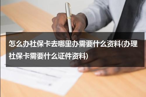 怎么办社保卡去哪里办需要什么资料(办理社保卡需要什么证件资料)（汉川医保卡在哪里办理）-第1张图片-九妖电影