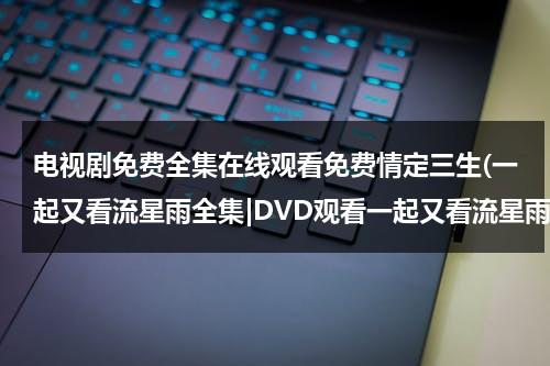 电视剧免费全集在线观看免费情定三生(一起又看流星雨全集|DVD观看一起又看流星雨电视剧全集优酷免费在线观看qvod高清正版《一起又看流星雨电视剧全集》土豆网)（一起又看流星雨免费视频全集36）-第1张图片-九妖电影