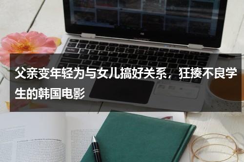 父亲变年轻为与女儿搞好关系，狂揍不良学生的韩国电影（爸爸变回年轻电视剧）-第1张图片-九妖电影