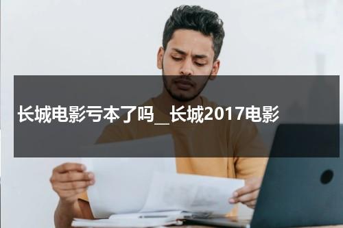 长城电影亏本了吗__长城2017电影（长城电影哪年上映）-第1张图片-九妖电影