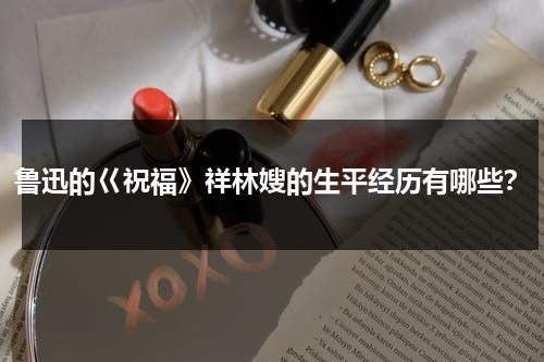鲁迅的巜祝福》祥林嫂的生平经历有哪些？（祝福中祥林嫂致死的原因）-第1张图片-九妖电影