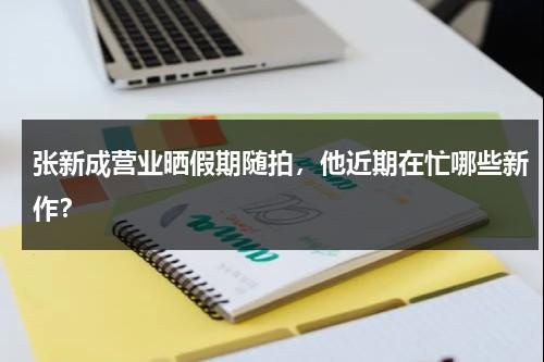 张新成营业晒假期随拍，他近期在忙哪些新作？（张新成李兰迪分手）-第1张图片-九妖电影