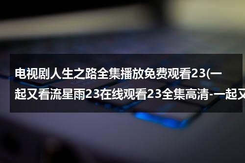 电视剧人生之路全集播放免费观看23(一起又看流星雨23在线观看23全集高清-一起又看流星雨23集全集优酷在线观看-一起又看流星雨剧情)（电视剧《人生》在线观看）-第1张图片-九妖电影