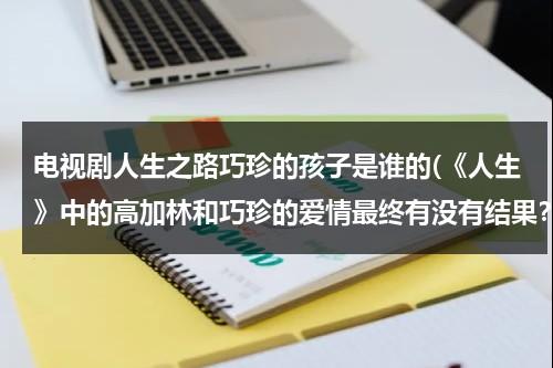 电视剧人生之路巧珍的孩子是谁的(《人生》中的高加林和巧珍的爱情最终有没有结果？求大神帮助)（人生刘巧珍结局怎么样）-第1张图片-九妖电影