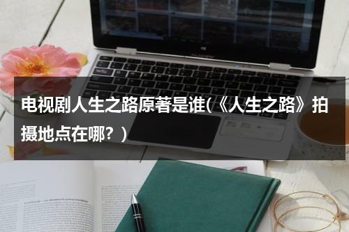 电视剧人生之路原著是谁(《人生之路》拍摄地点在哪？)（人生之路的经典语录图片）-第1张图片-九妖电影