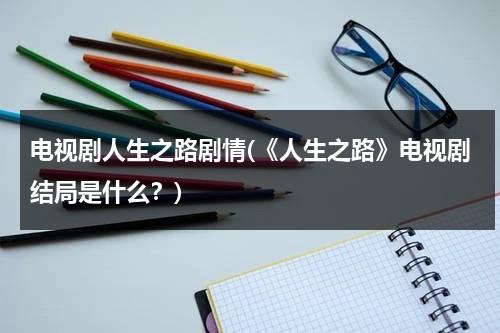 电视剧人生之路剧情(《人生之路》电视剧结局是什么？)（人生之路txt）-第1张图片-九妖电影