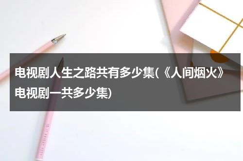 电视剧人生之路共有多少集(《人间烟火》电视剧一共多少集)（电视剧人间烟火全集39集）-第1张图片-九妖电影
