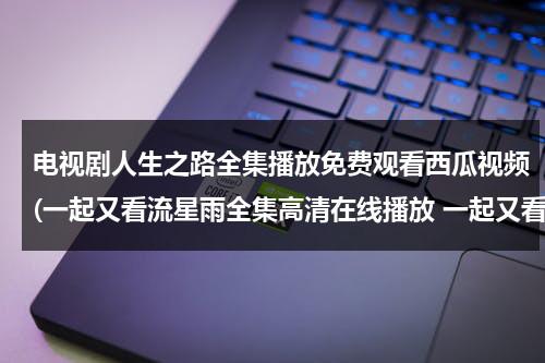 电视剧人生之路全集播放免费观看西瓜视频(一起又看流星雨全集高清在线播放 一起又看流星雨DVD完整版 视频 地址 ？)（歌曲人生之路）-第1张图片-九妖电影