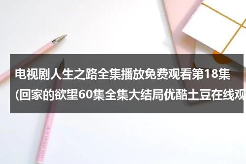 电视剧人生之路全集播放免费观看第18集(回家的欲望60集全集大结局优酷土豆在线观看 电视剧回家的欲望全集剧情介绍 回家的欲望全集迅雷下载)（回家之路演员表）-第1张图片-九妖电影